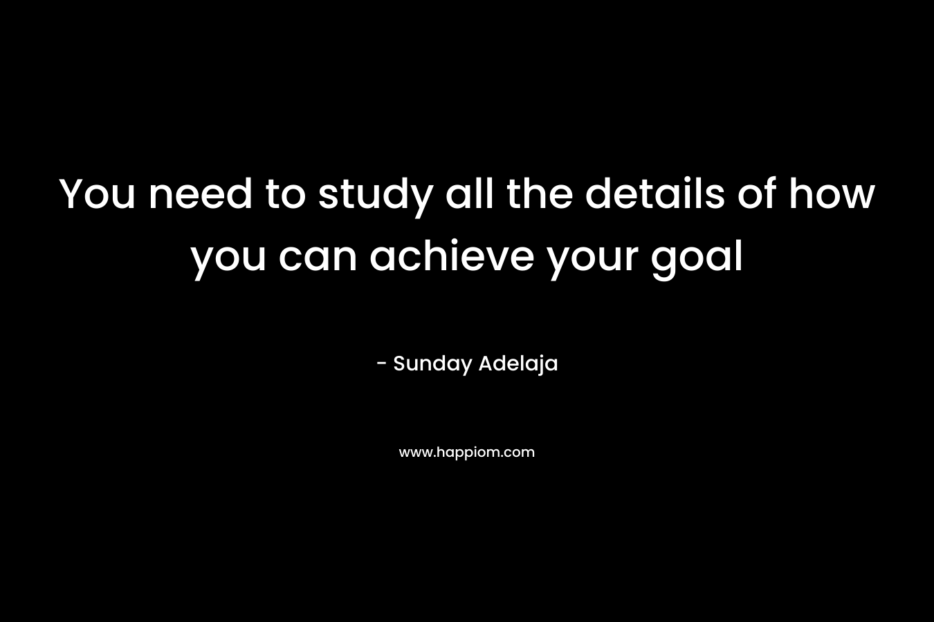 You need to study all the details of how you can achieve your goal