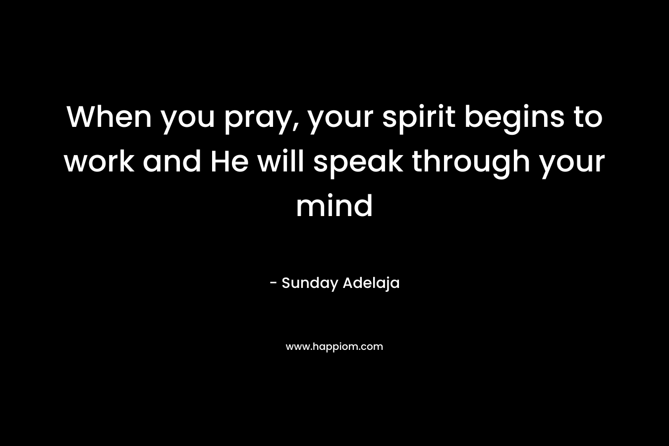When you pray, your spirit begins to work and He will speak through your mind