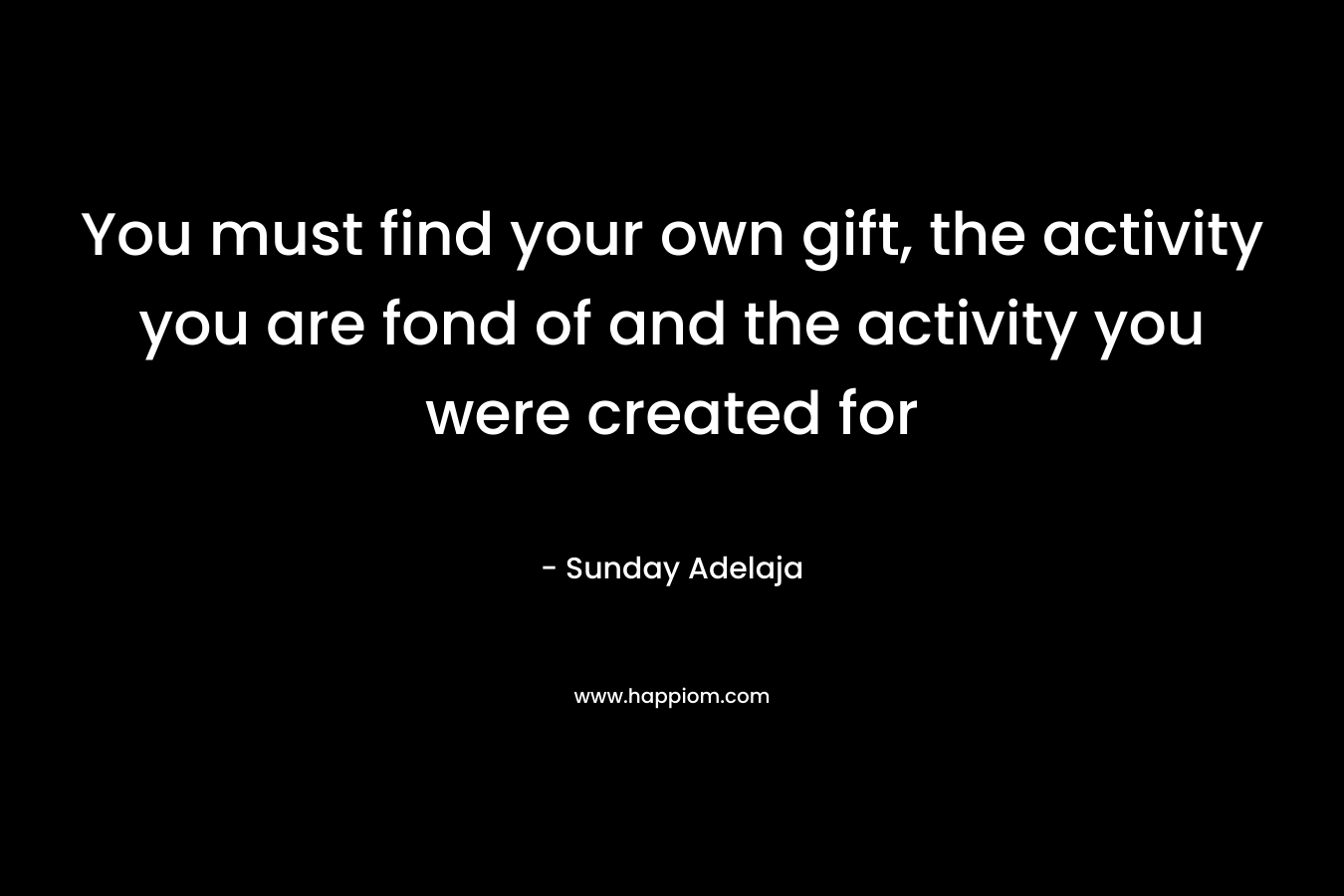 You must find your own gift, the activity you are fond of and the activity you were created for