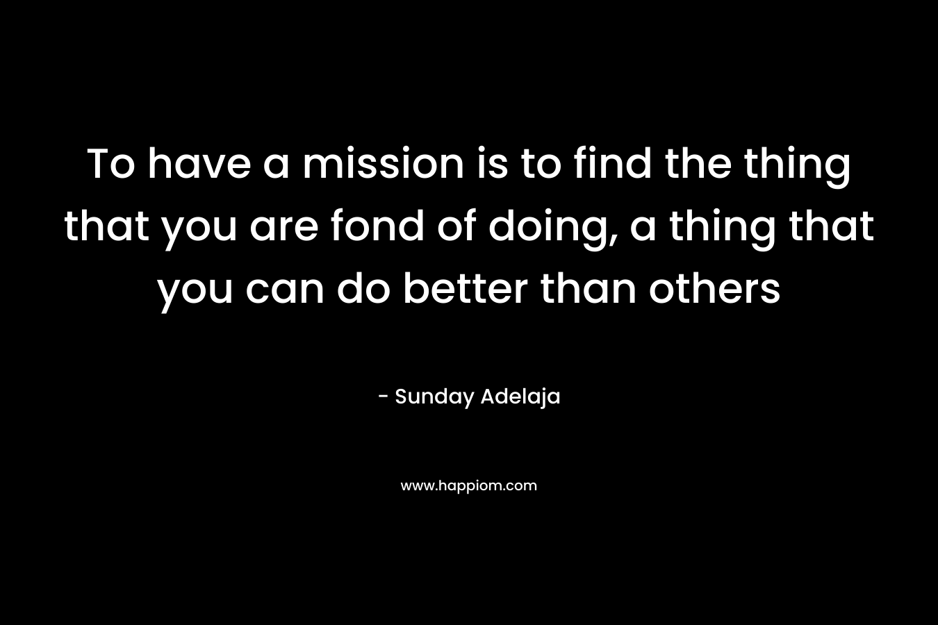 To have a mission is to find the thing that you are fond of doing, a thing that you can do better than others