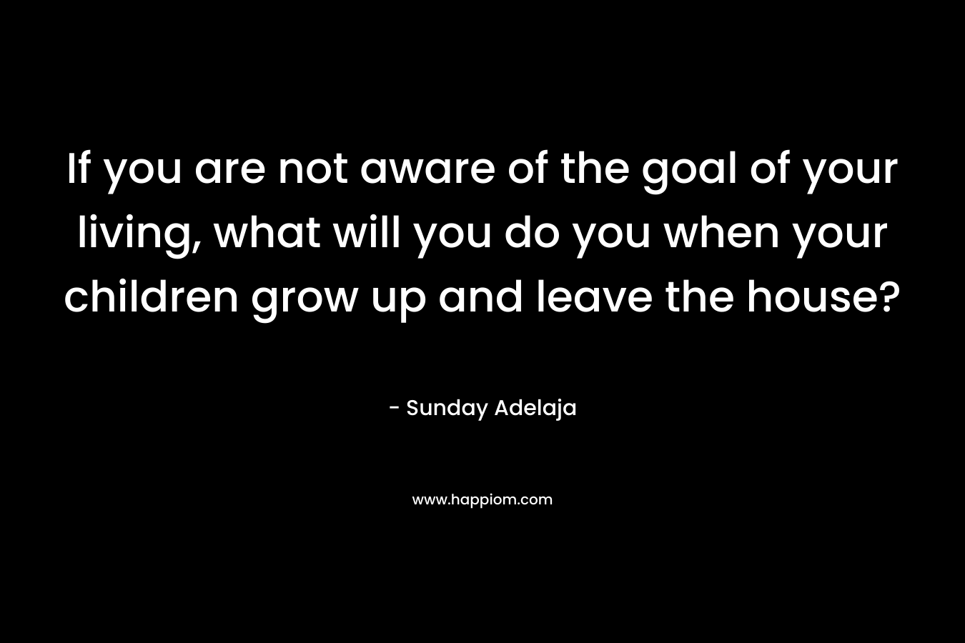 If you are not aware of the goal of your living, what will you do you when your children grow up and leave the house?