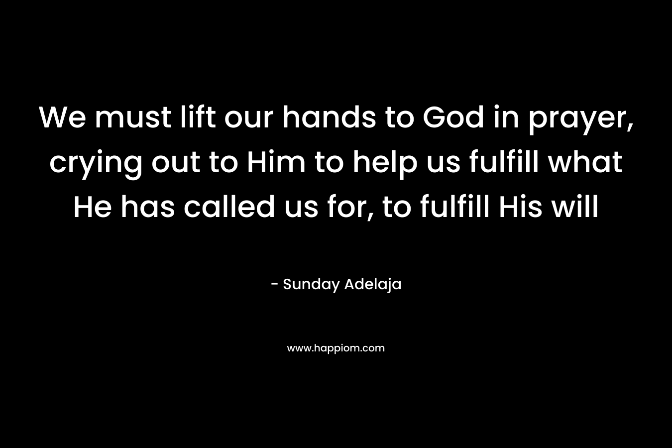 We must lift our hands to God in prayer, crying out to Him to help us fulfill what He has called us for, to fulfill His will