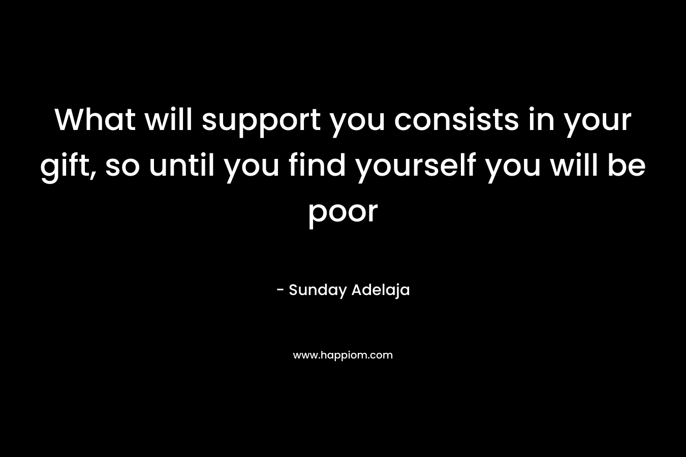 What will support you consists in your gift, so until you find yourself you will be poor