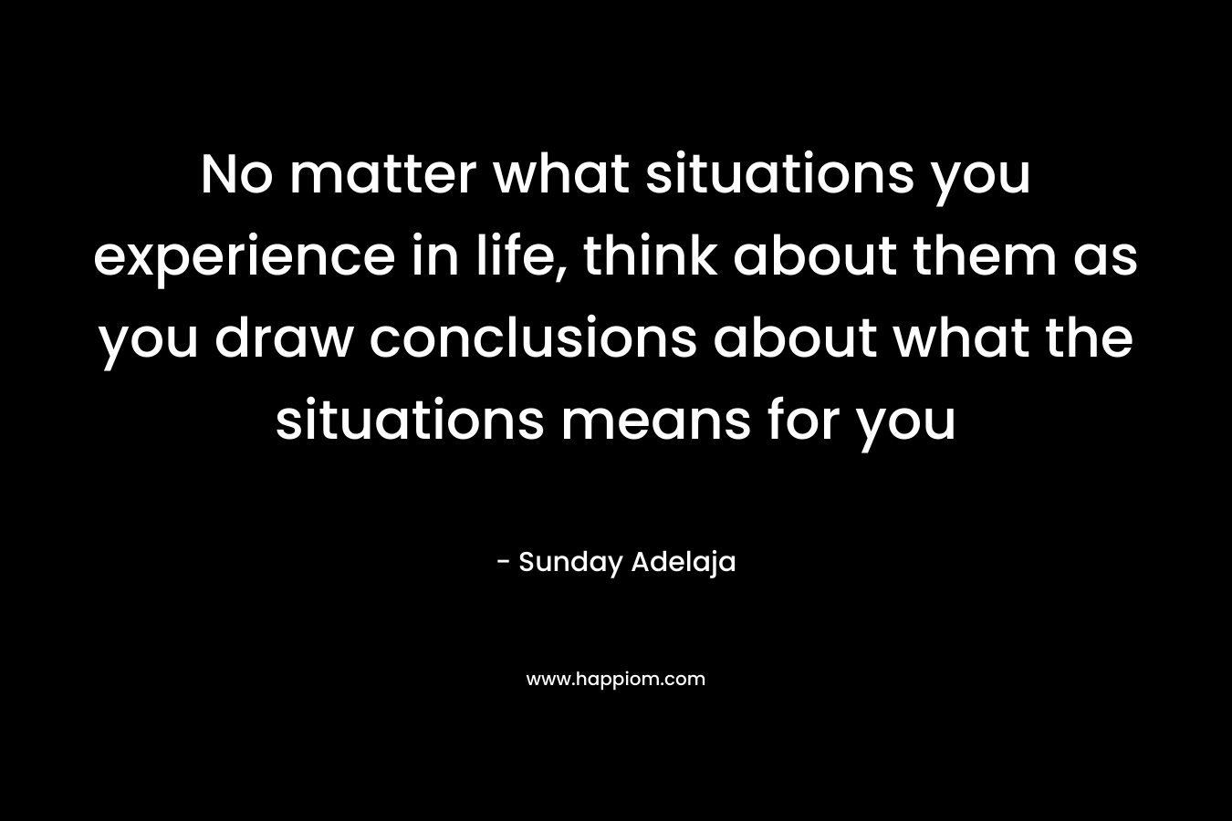 No matter what situations you experience in life, think about them as you draw conclusions about what the situations means for you