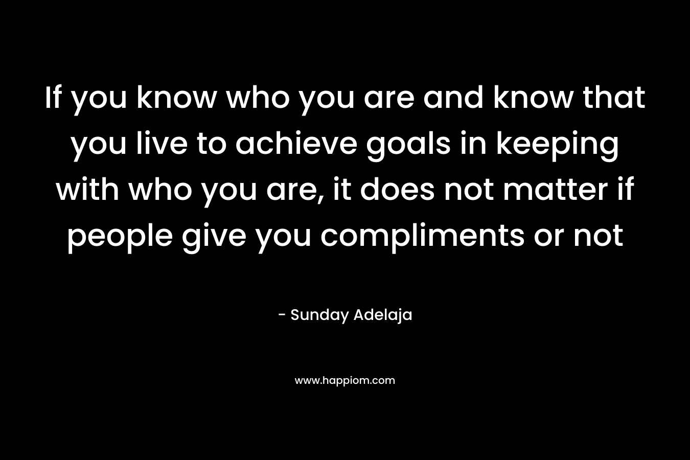 If you know who you are and know that you live to achieve goals in keeping with who you are, it does not matter if people give you compliments or not