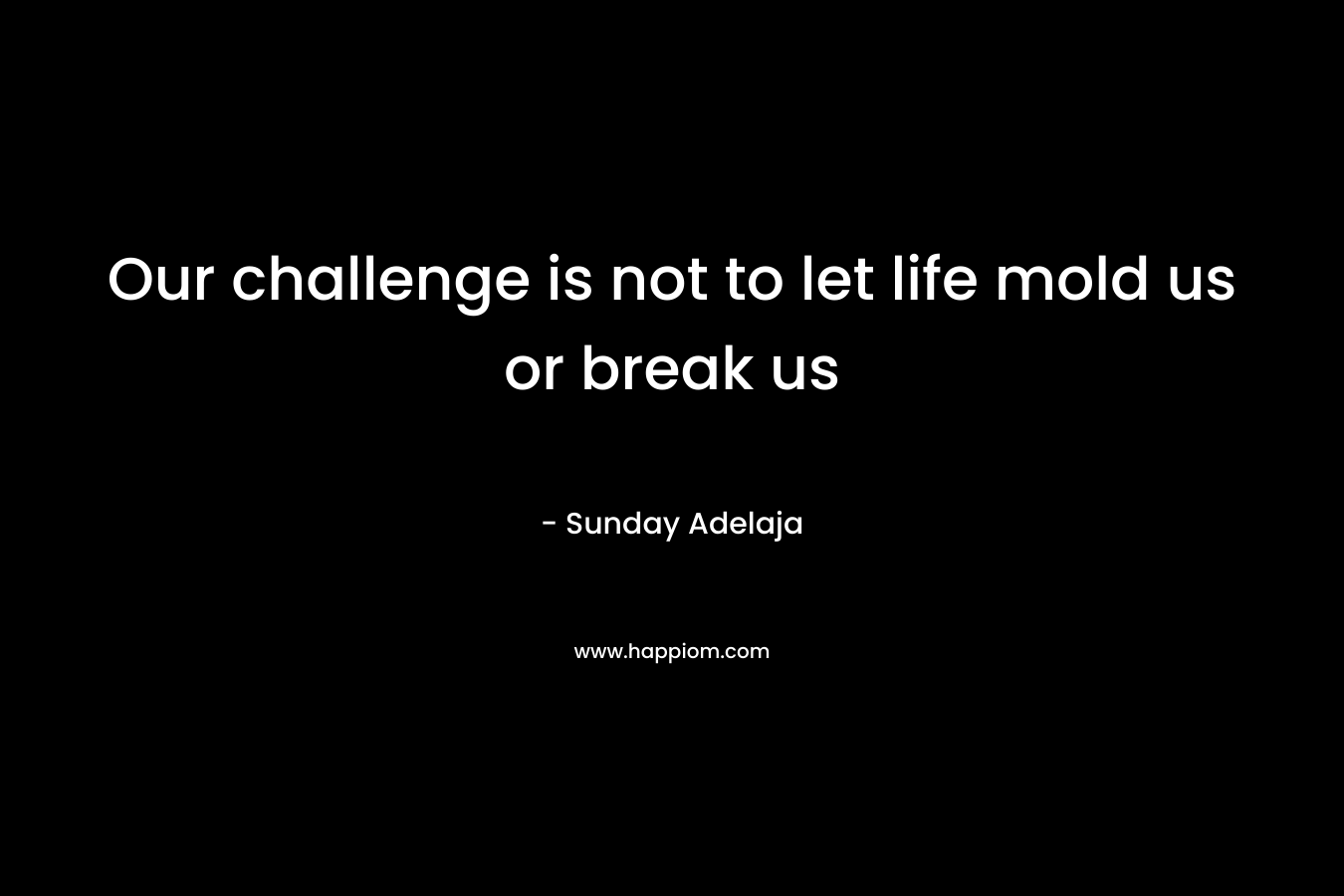 Our challenge is not to let life mold us or break us