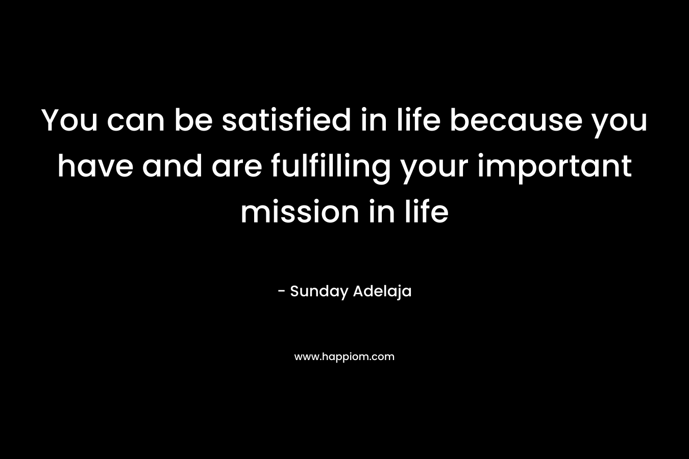 You can be satisfied in life because you have and are fulfilling your important mission in life