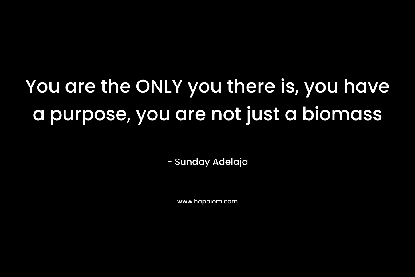 You are the ONLY you there is, you have a purpose, you are not just a biomass