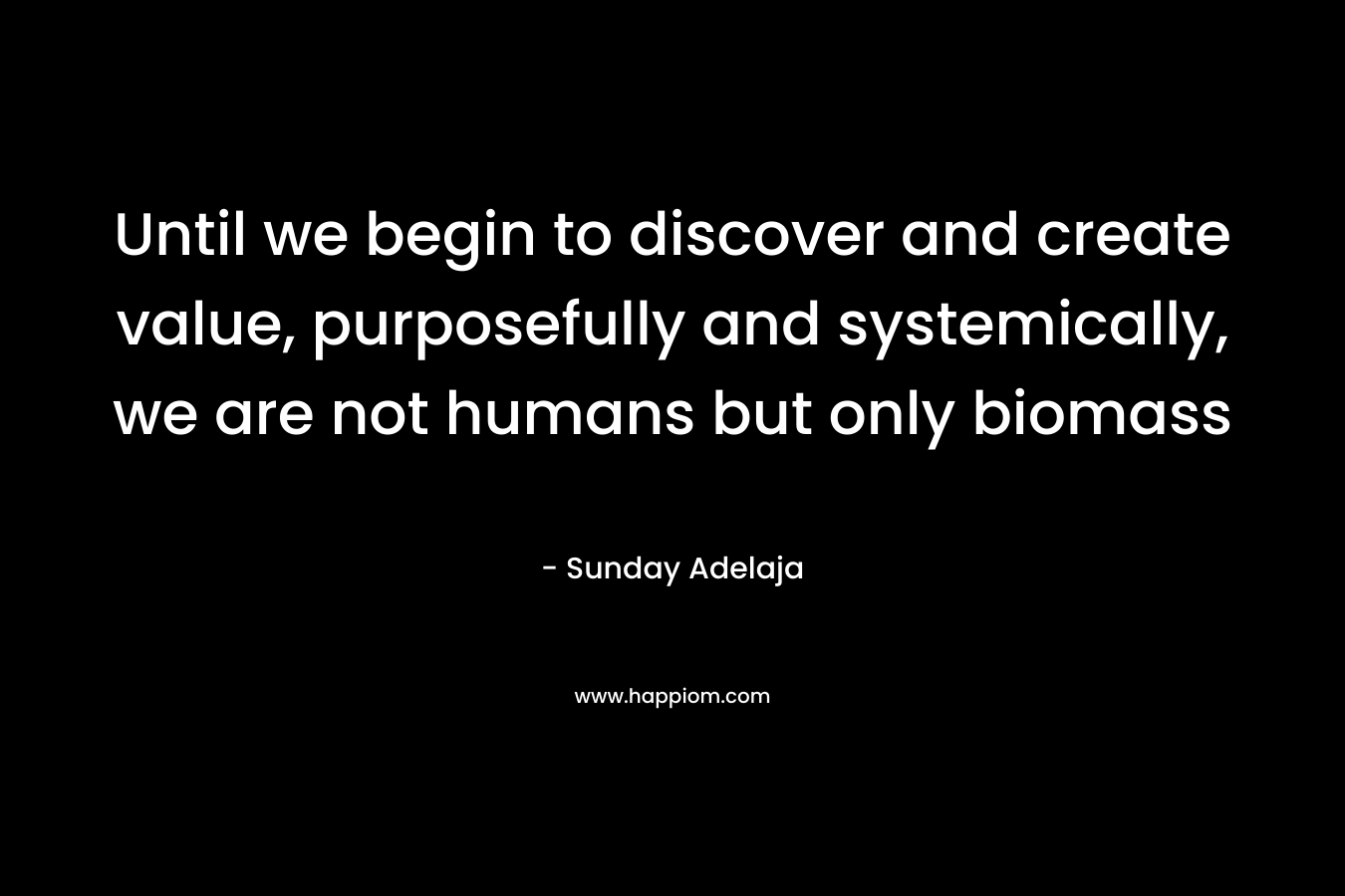 Until we begin to discover and create value, purposefully and systemically, we are not humans but only biomass – Sunday Adelaja