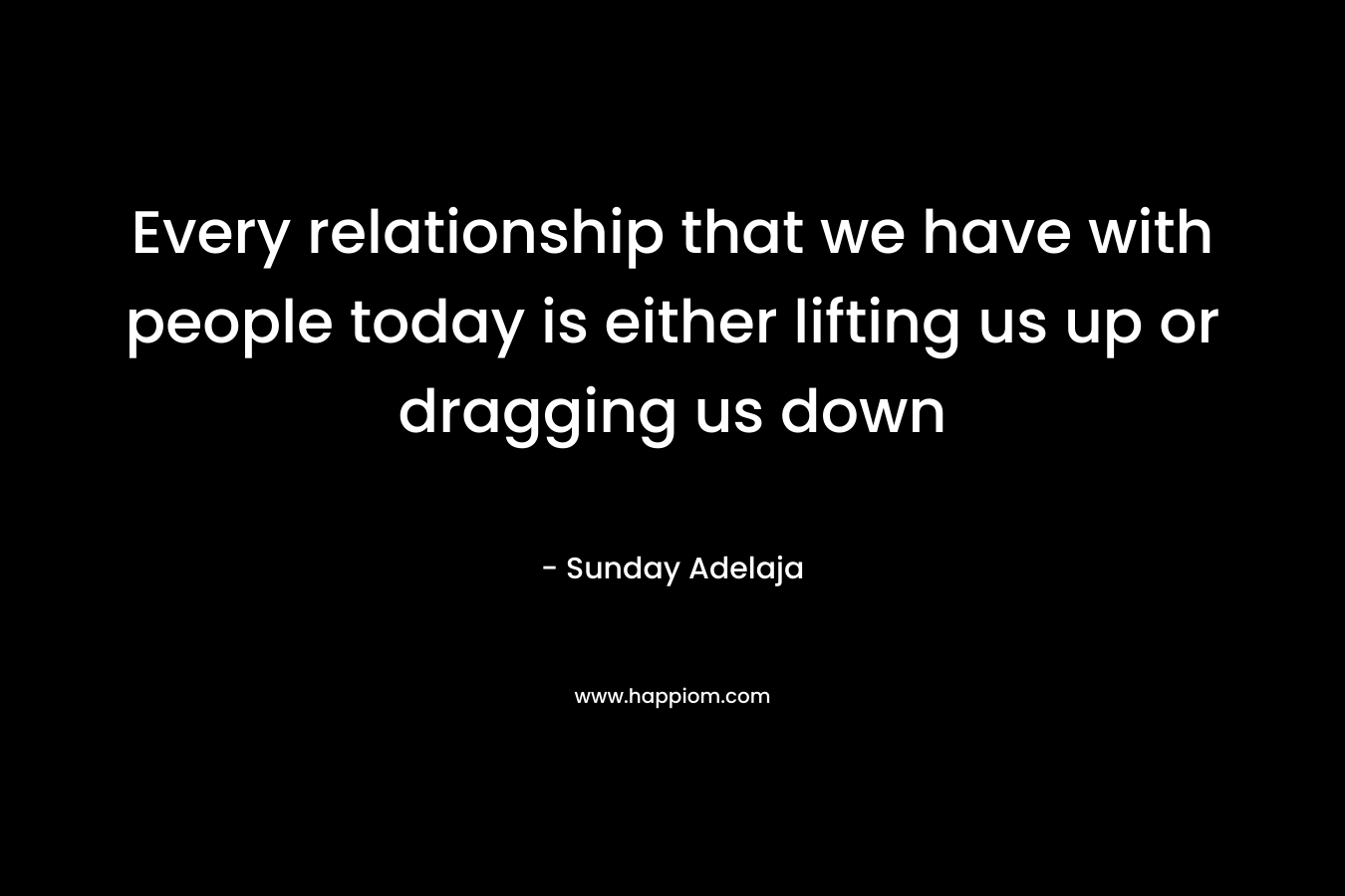 Every relationship that we have with people today is either lifting us up or dragging us down