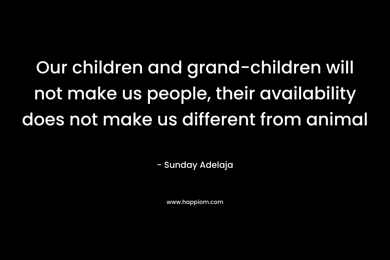Our children and grand-children will not make us people, their availability does not make us different from animal