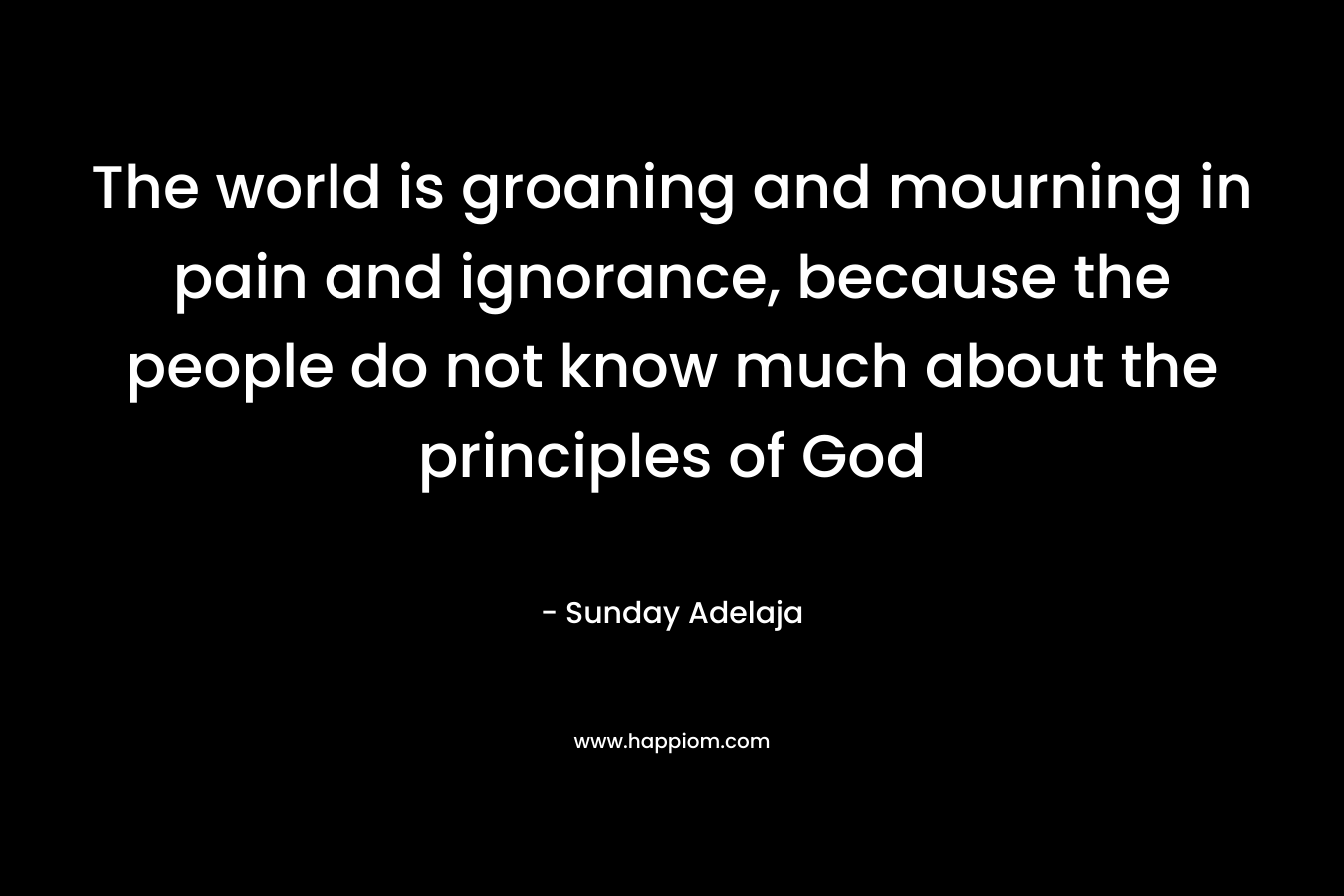 The world is groaning and mourning in pain and ignorance, because the people do not know much about the principles of God – Sunday Adelaja
