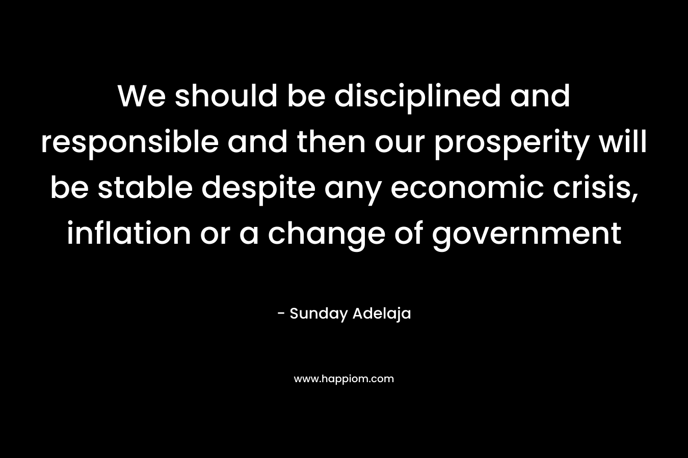 We should be disciplined and responsible and then our prosperity will be stable despite any economic crisis, inflation or a change of government