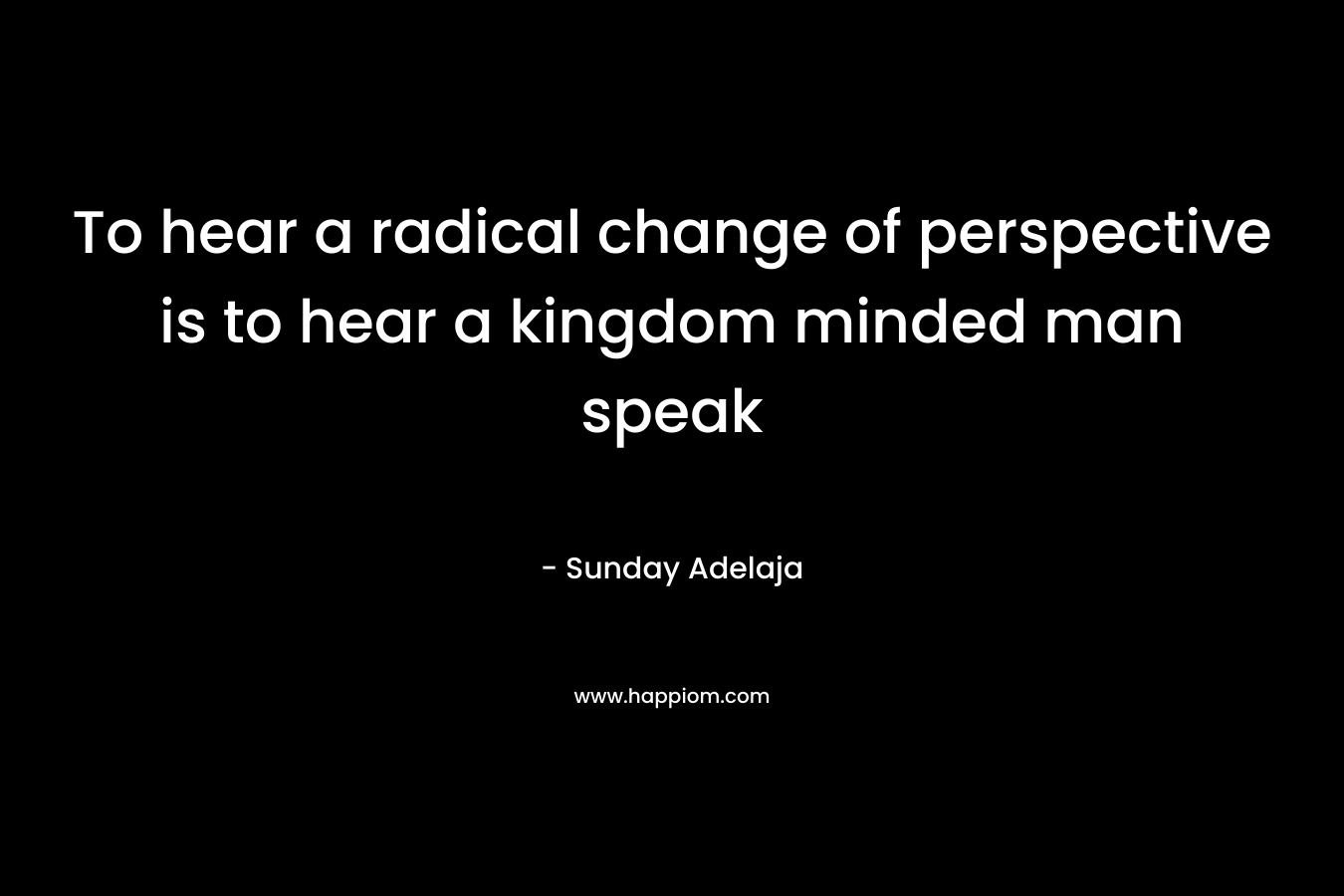 To hear a radical change of perspective is to hear a kingdom minded man speak