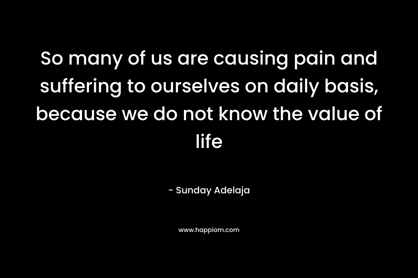 So many of us are causing pain and suffering to ourselves on daily basis, because we do not know the value of life