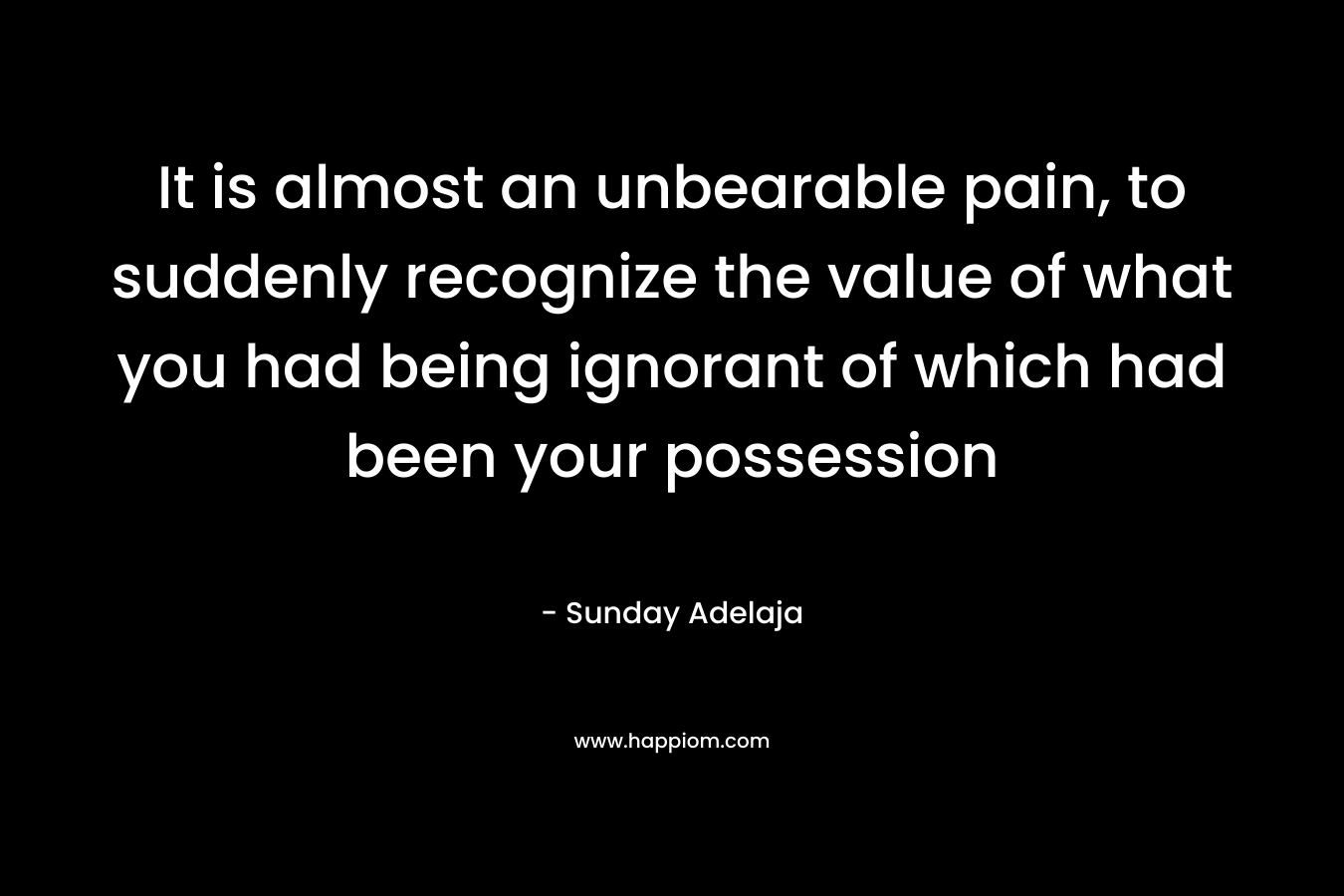 It is almost an unbearable pain, to suddenly recognize the value of what you had being ignorant of which had been your possession