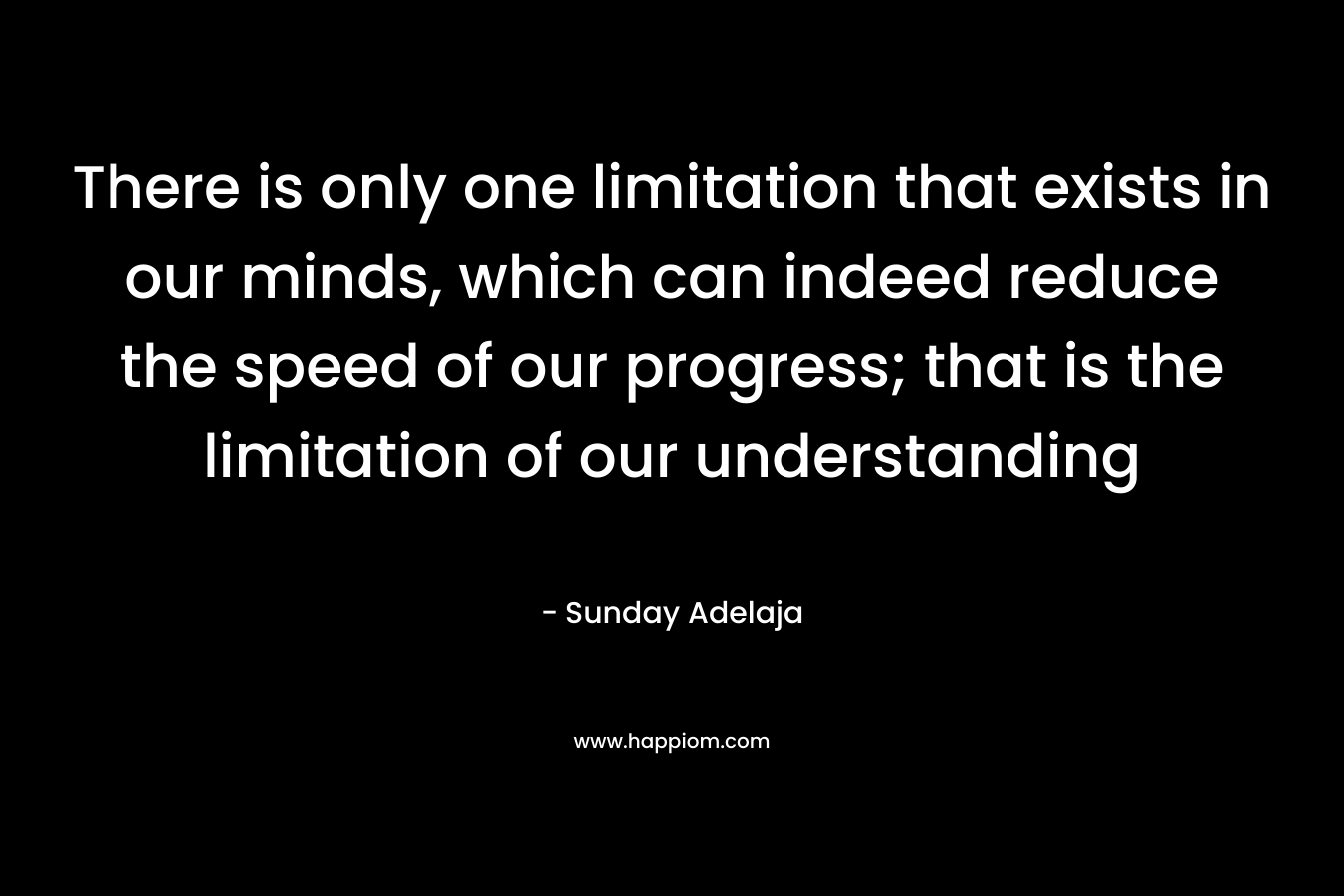 There is only one limitation that exists in our minds, which can indeed reduce the speed of our progress; that is the limitation of our understanding – Sunday Adelaja