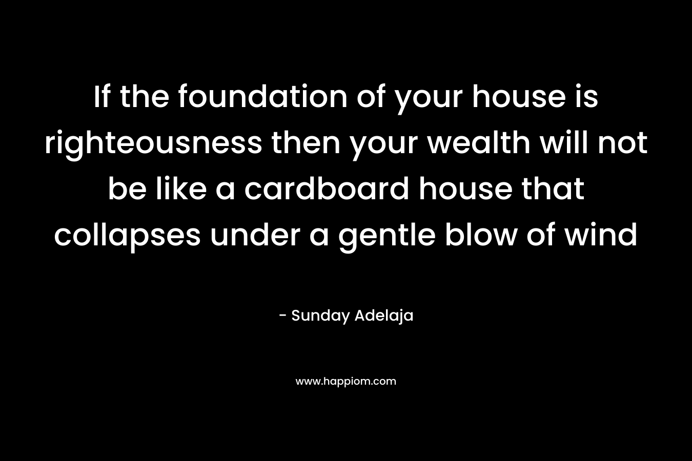 If the foundation of your house is righteousness then your wealth will not be like a cardboard house that collapses under a gentle blow of wind – Sunday Adelaja