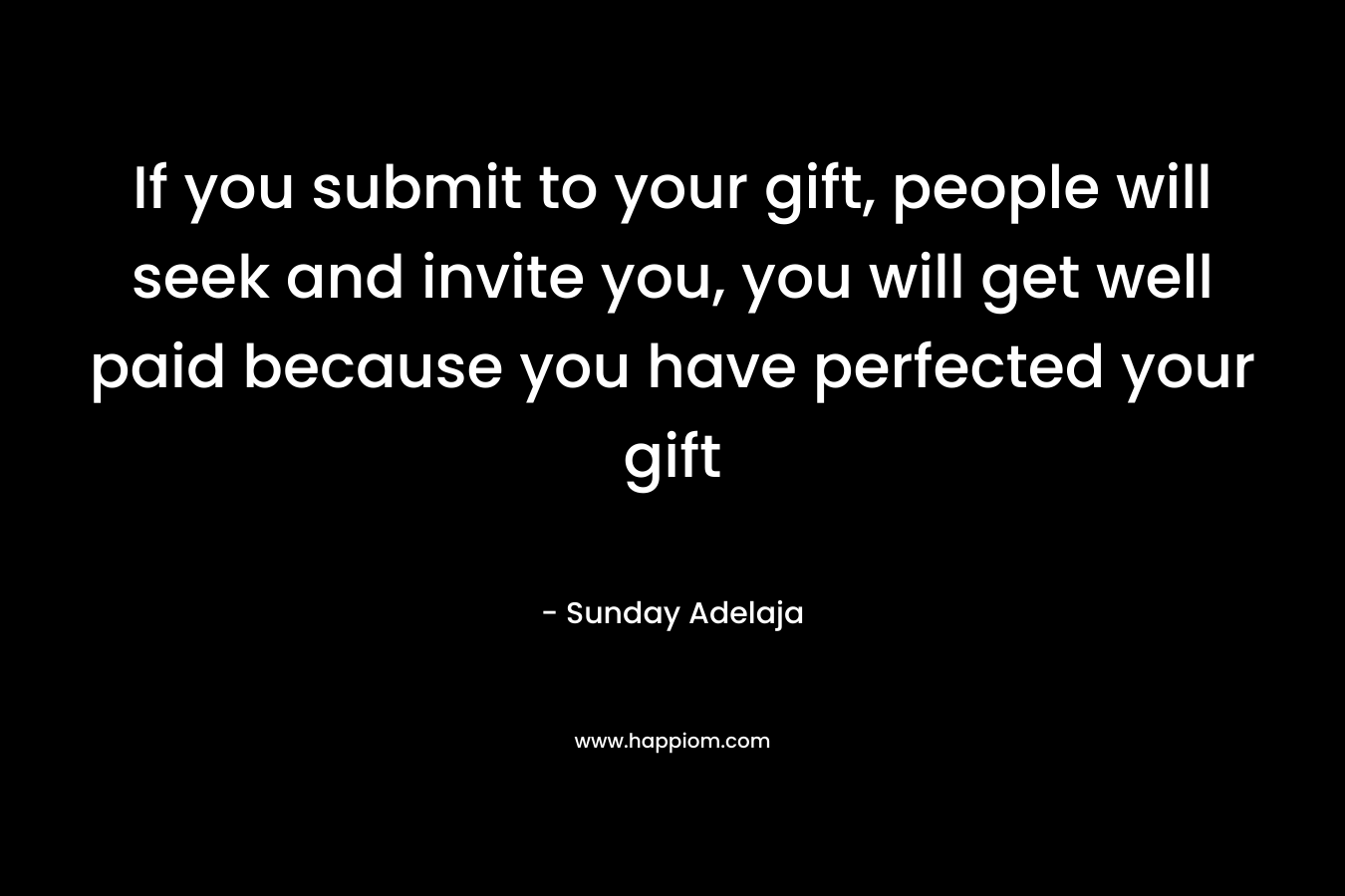 If you submit to your gift, people will seek and invite you, you will get well paid because you have perfected your gift
