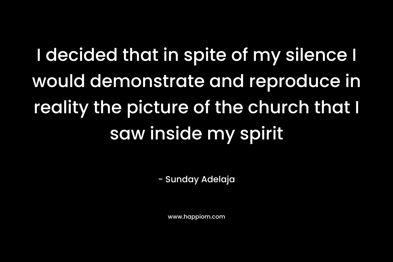 I decided that in spite of my silence I would demonstrate and reproduce in reality the picture of the church that I saw inside my spirit – Sunday Adelaja