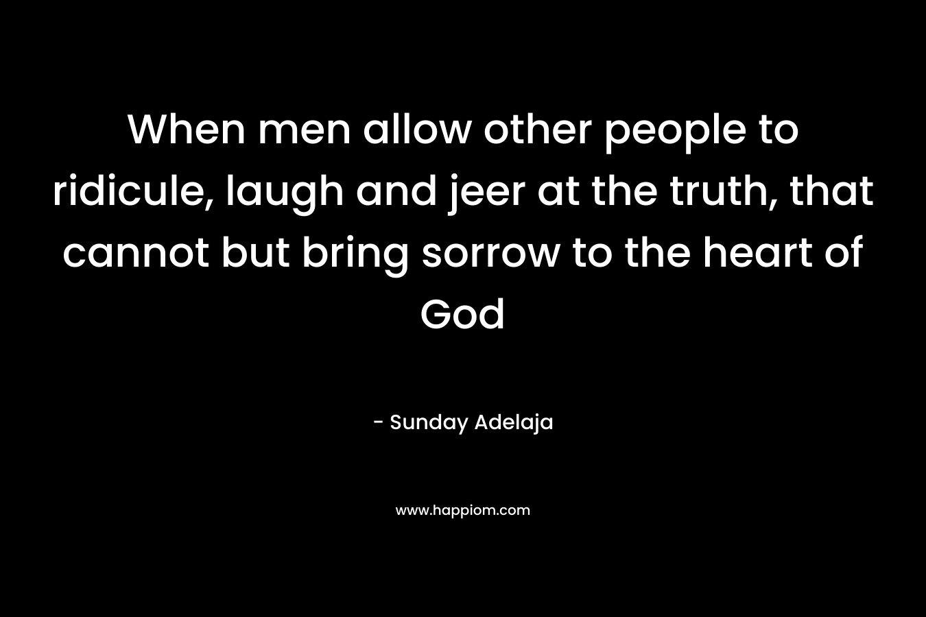 When men allow other people to ridicule, laugh and jeer at the truth, that cannot but bring sorrow to the heart of God