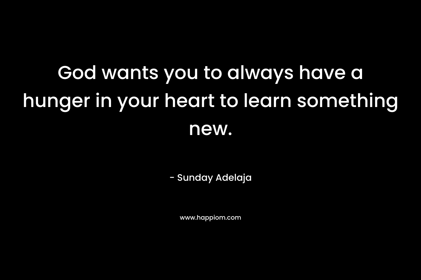 God wants you to always have a hunger in your heart to learn something new.