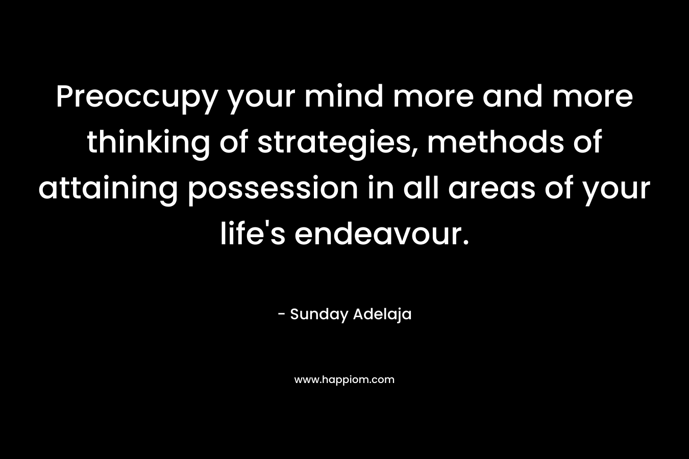 Preoccupy your mind more and more thinking of strategies, methods of attaining possession in all areas of your life’s endeavour. – Sunday Adelaja