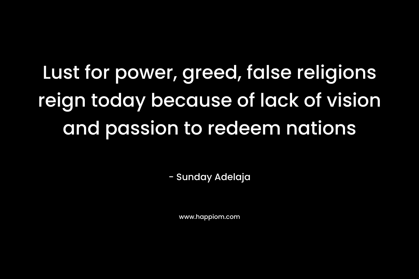 Lust for power, greed, false religions reign today because of lack of vision and passion to redeem nations