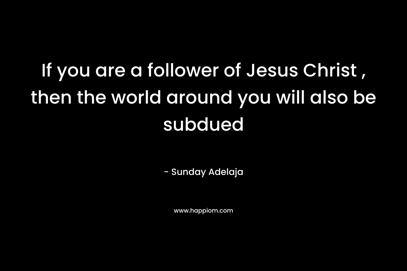 If you are a follower of Jesus Christ , then the world around you will also be subdued – Sunday Adelaja