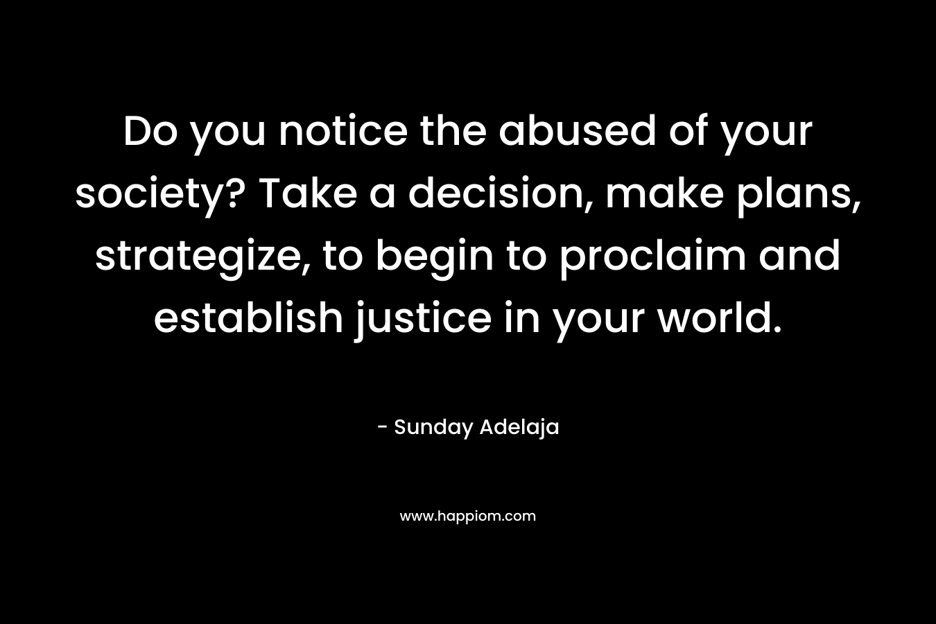 Do you notice the abused of your society? Take a decision, make plans, strategize, to begin to proclaim and establish justice in your world.