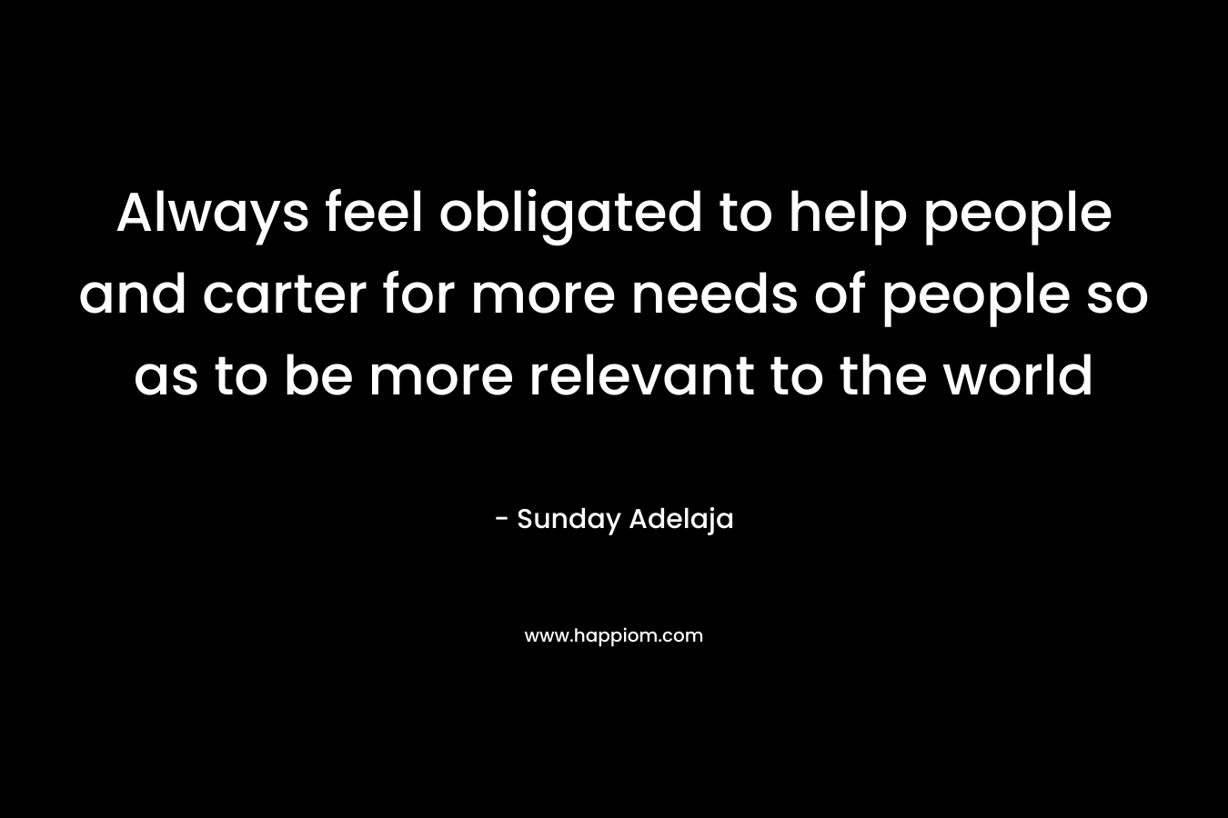 Always feel obligated to help people and carter for more needs of people so as to be more relevant to the world