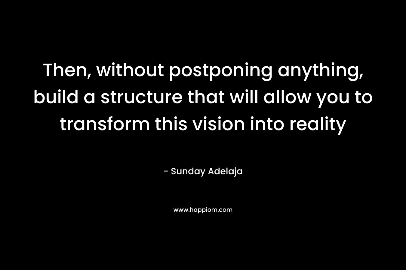 Then, without postponing anything, build a structure that will allow you to transform this vision into reality – Sunday Adelaja