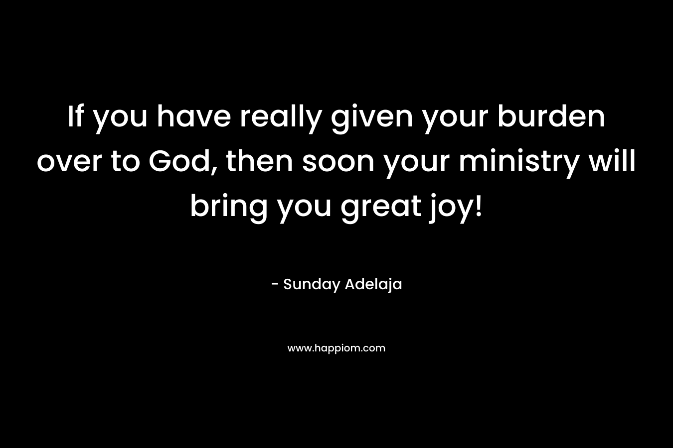 If you have really given your burden over to God, then soon your ministry will bring you great joy!
