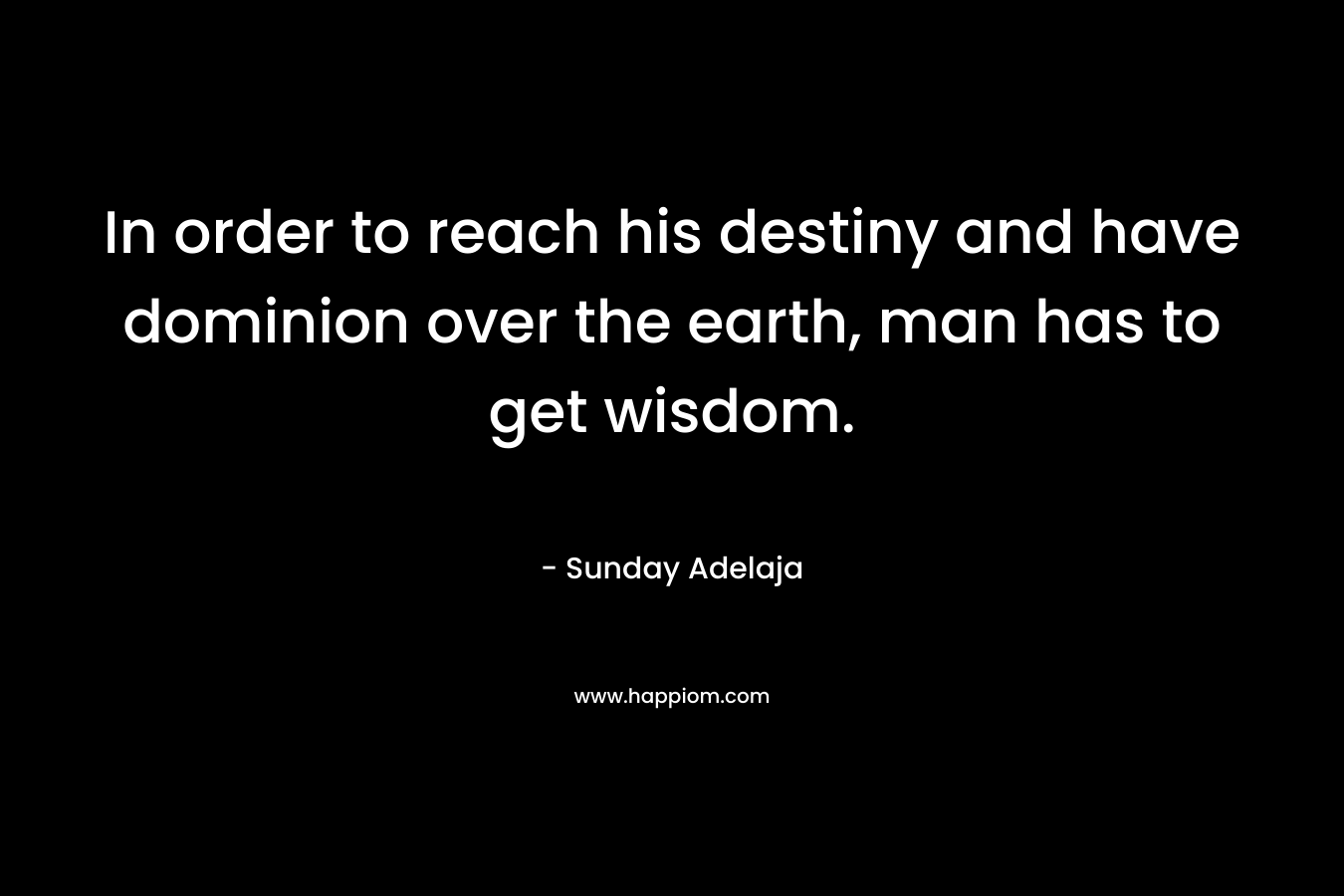 In order to reach his destiny and have dominion over the earth, man has to get wisdom. – Sunday Adelaja