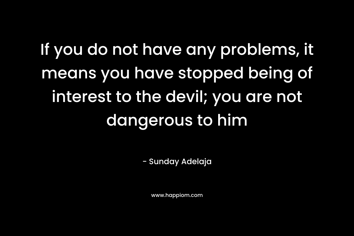 If you do not have any problems, it means you have stopped being of interest to the devil; you are not dangerous to him