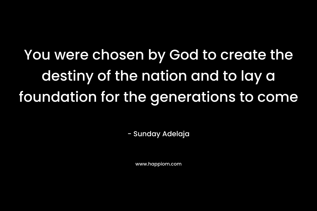 You were chosen by God to create the destiny of the nation and to lay a foundation for the generations to come – Sunday Adelaja
