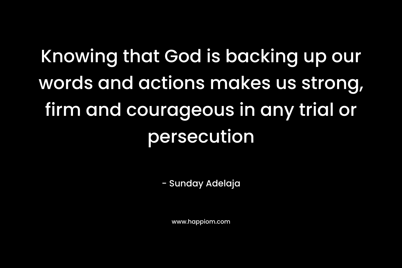 Knowing that God is backing up our words and actions makes us strong, firm and courageous in any trial or persecution