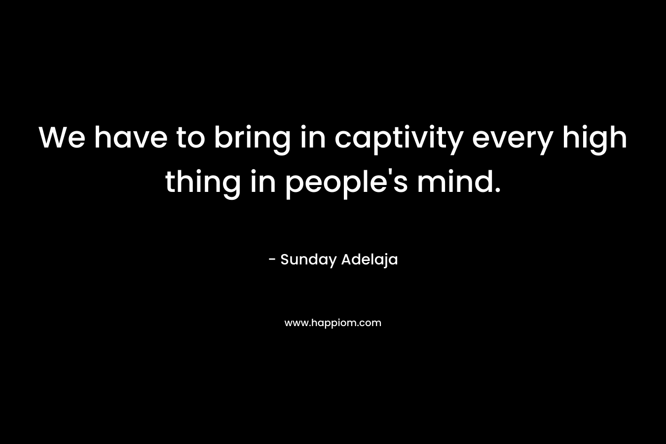 We have to bring in captivity every high thing in people’s mind. – Sunday Adelaja