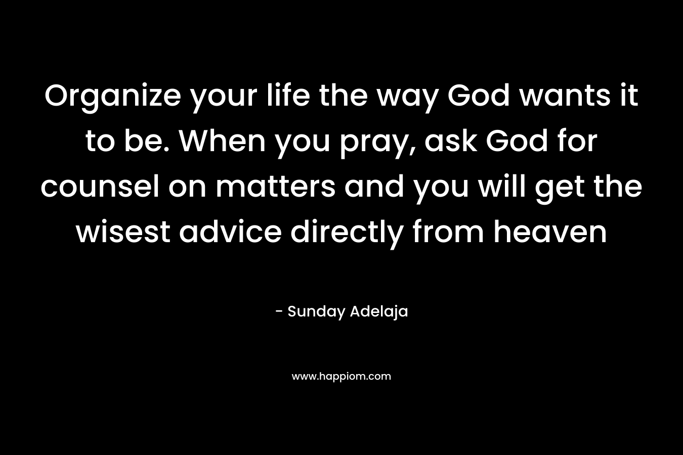Organize your life the way God wants it to be. When you pray, ask God for counsel on matters and you will get the wisest advice directly from heaven