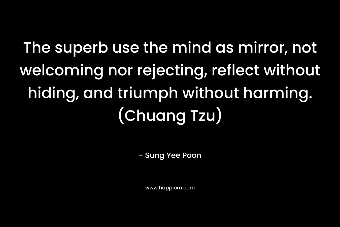 The superb use the mind as mirror, not welcoming nor rejecting, reflect without hiding, and triumph without harming. (Chuang Tzu) – Sung Yee Poon