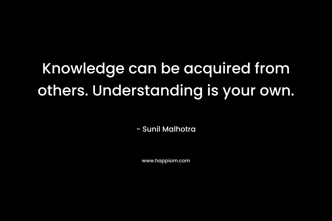 Knowledge can be acquired from others. Understanding is your own. – Sunil Malhotra