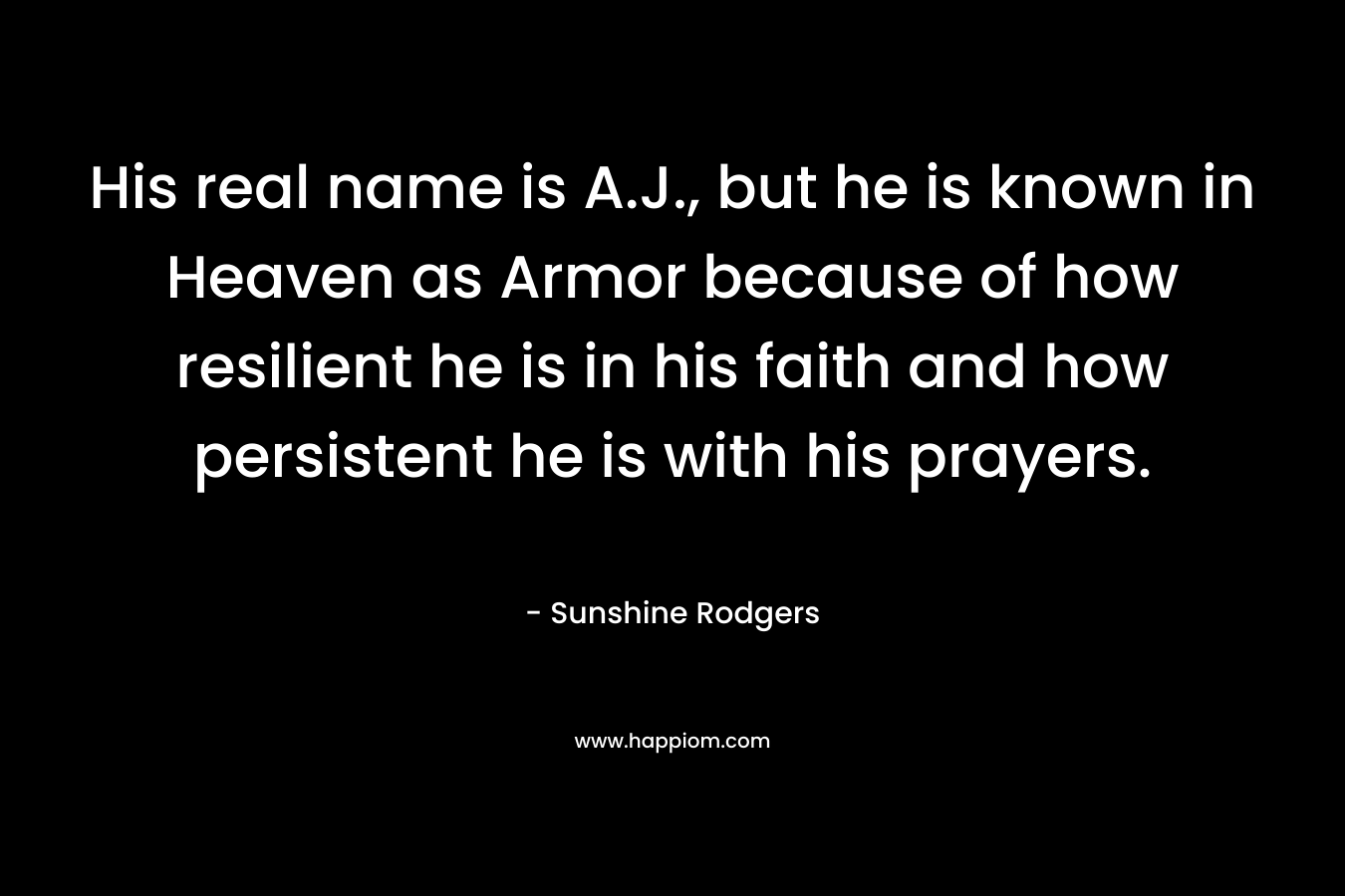 His real name is A.J., but he is known in Heaven as Armor because of how resilient he is in his faith and how persistent he is with his prayers.