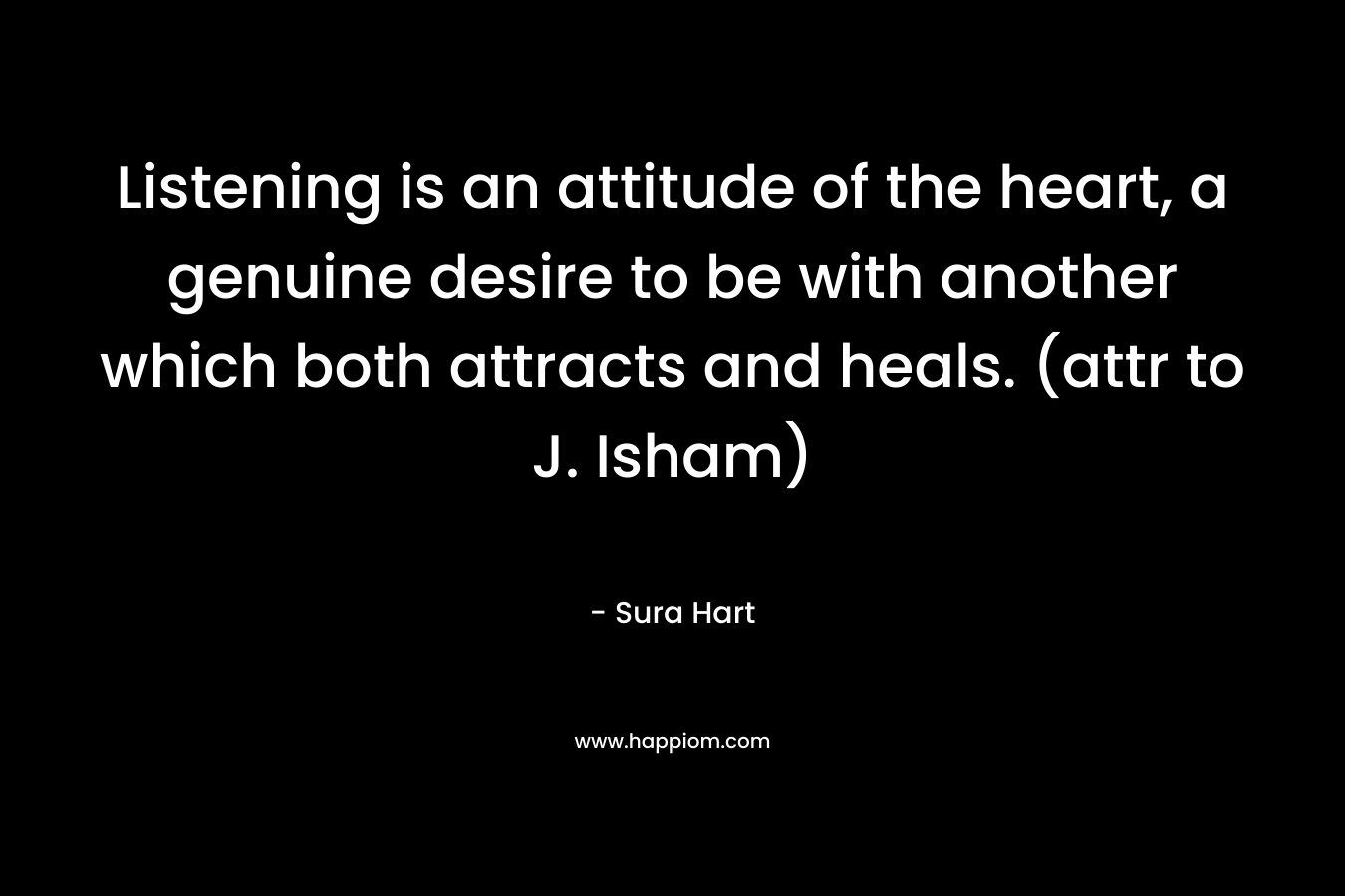 Listening is an attitude of the heart, a genuine desire to be with another which both attracts and heals. (attr to J. Isham) – Sura Hart