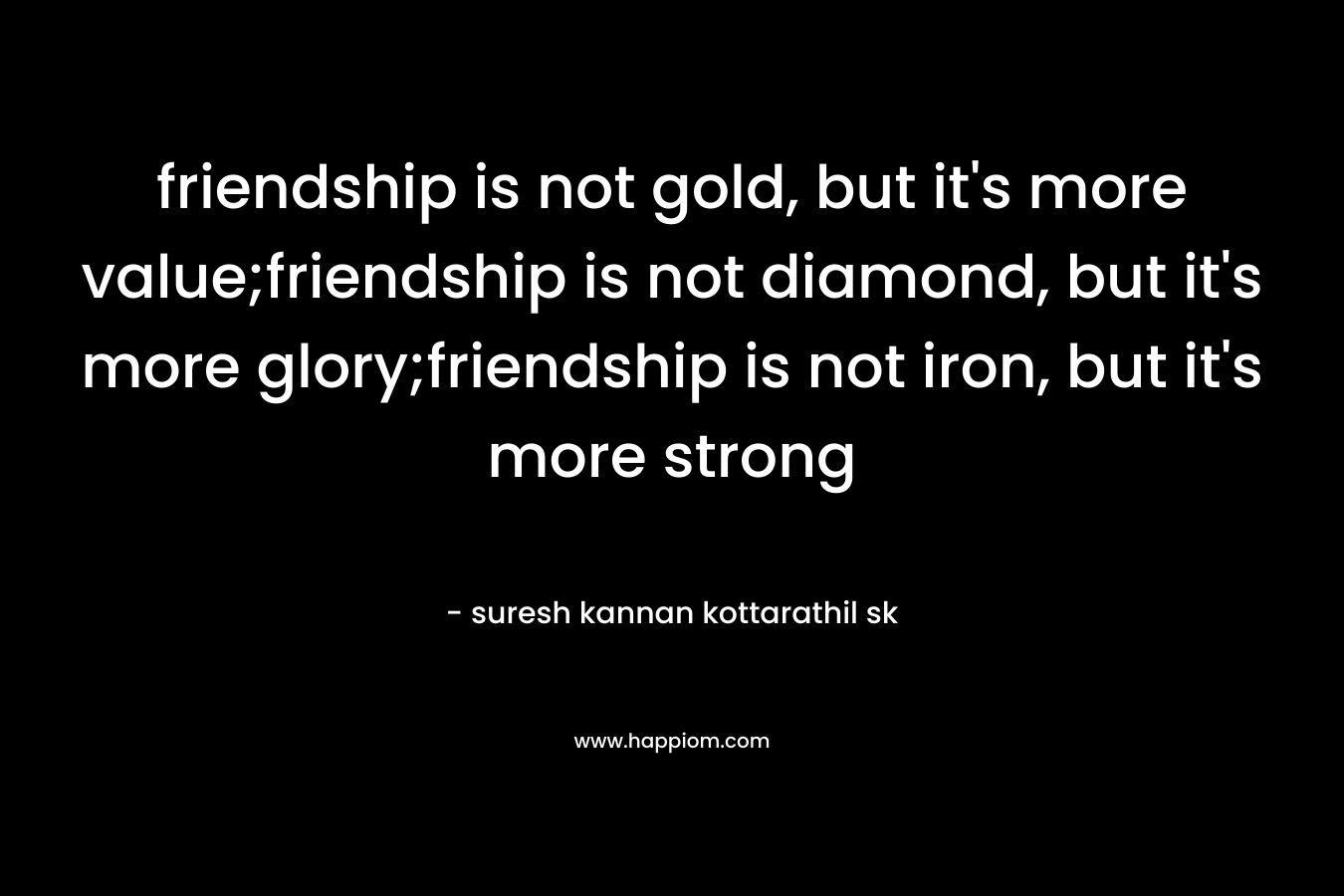 friendship is not gold, but it's more value;friendship is not diamond, but it's more glory;friendship is not iron, but it's more strong