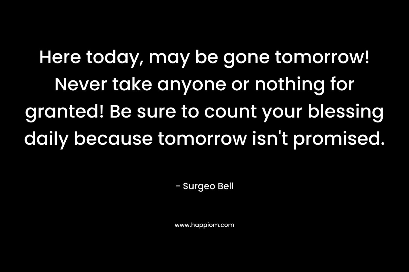 Here today, may be gone tomorrow! Never take anyone or nothing for granted! Be sure to count your blessing daily because tomorrow isn't promised.