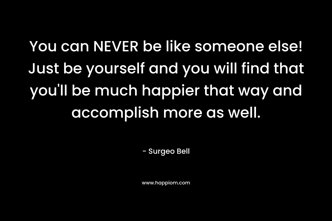 You can NEVER be like someone else! Just be yourself and you will find that you’ll be much happier that way and accomplish more as well. – Surgeo Bell