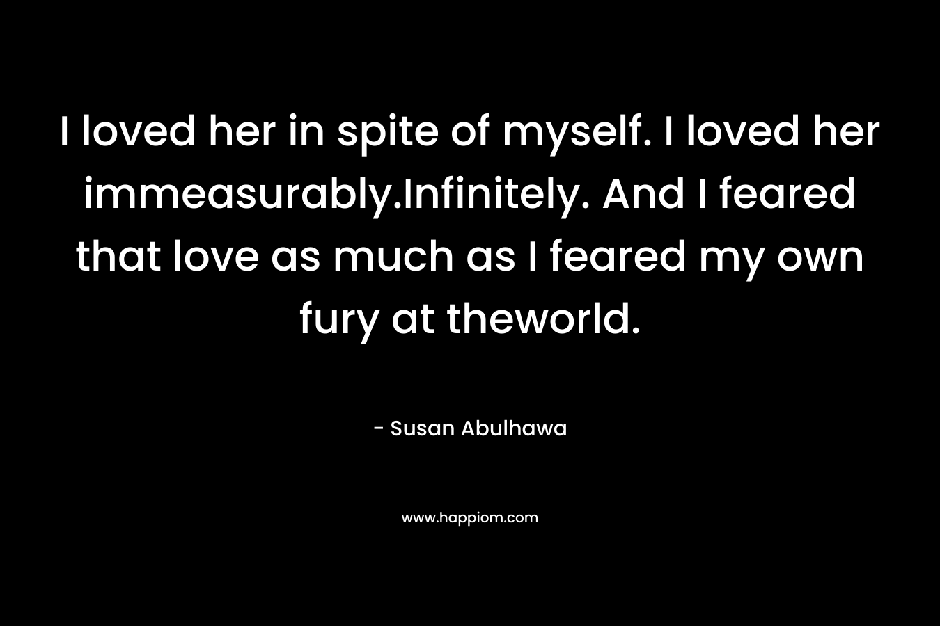 I loved her in spite of myself. I loved her immeasurably.Infinitely. And I feared that love as much as I feared my own fury at theworld.