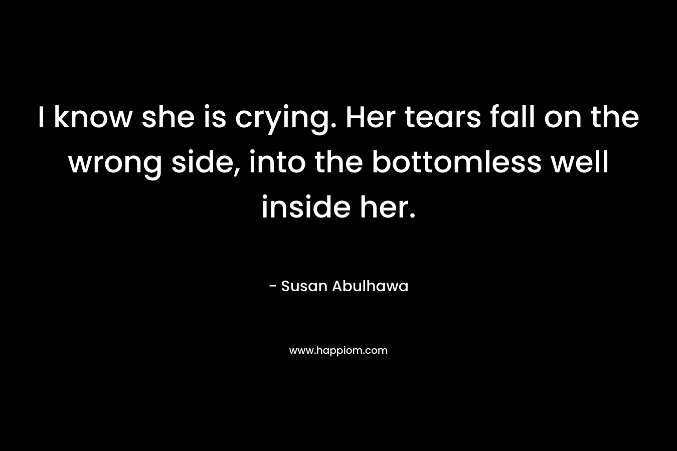 I know she is crying. Her tears fall on the wrong side, into the bottomless well inside her.