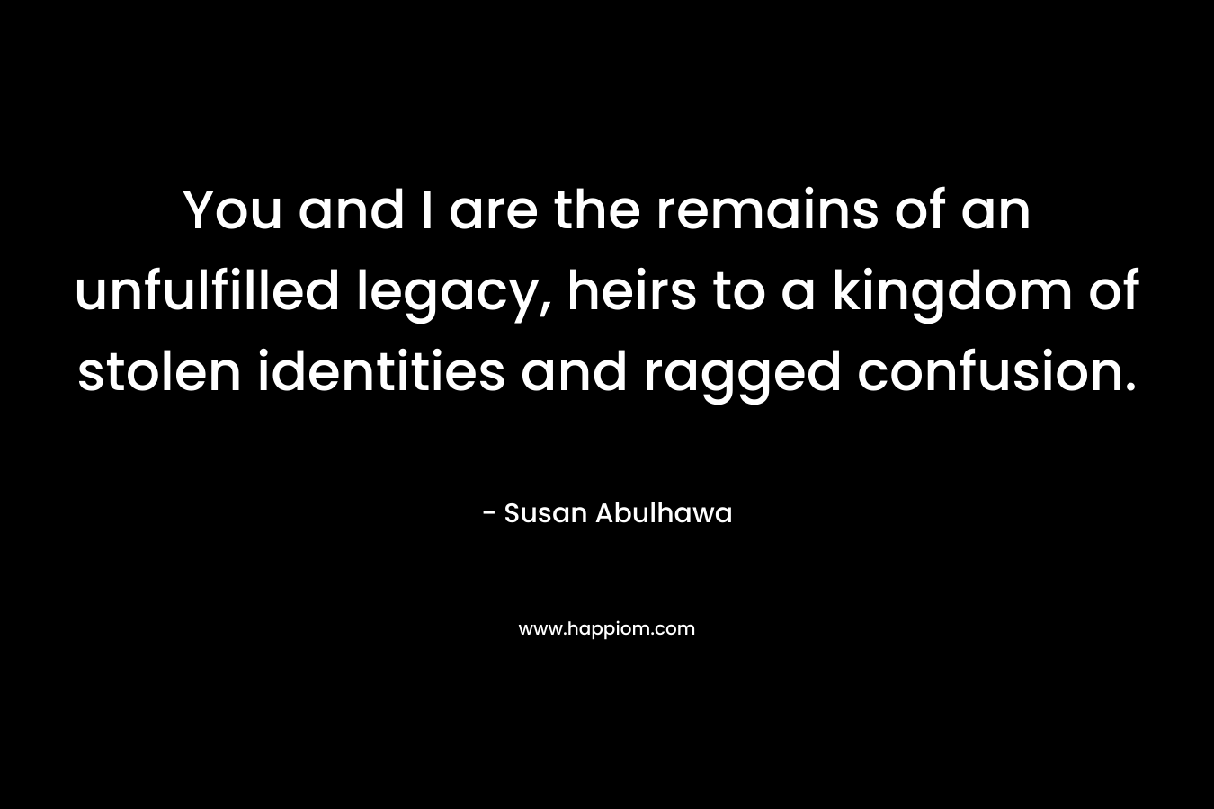 You and I are the remains of an unfulfilled legacy, heirs to a kingdom of stolen identities and ragged confusion. – Susan Abulhawa