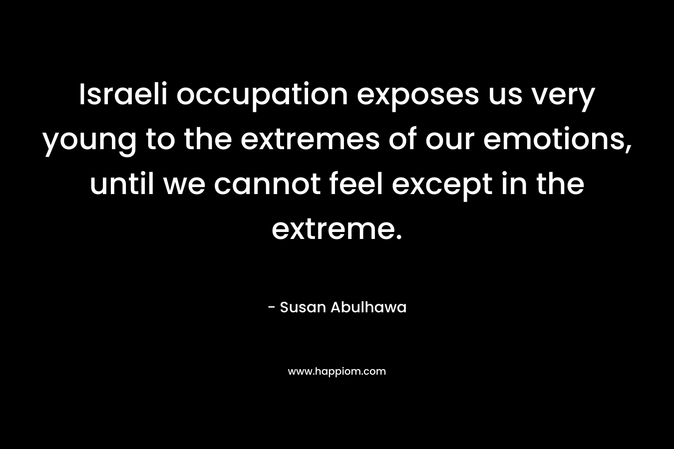 Israeli occupation exposes us very young to the extremes of our emotions, until we cannot feel except in the extreme. – Susan Abulhawa